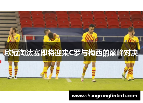 欧冠淘汰赛即将迎来C罗与梅西的巅峰对决 欧冠淘汰赛即将迎来C罗与梅西的巅峰对决