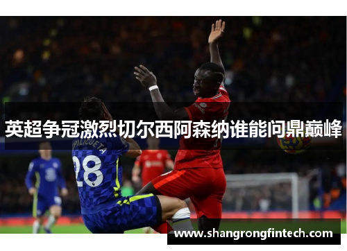 英超争冠激烈切尔西阿森纳谁能问鼎巅峰