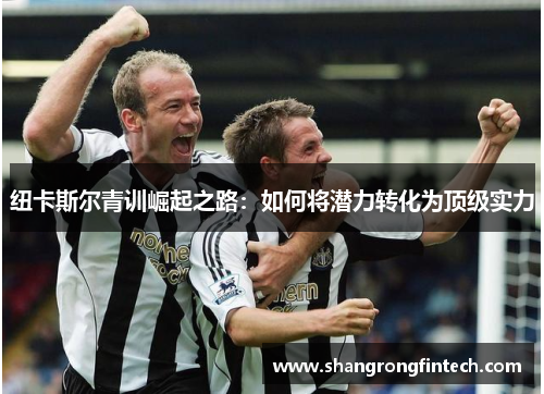 纽卡斯尔青训崛起之路：如何将潜力转化为顶级实力